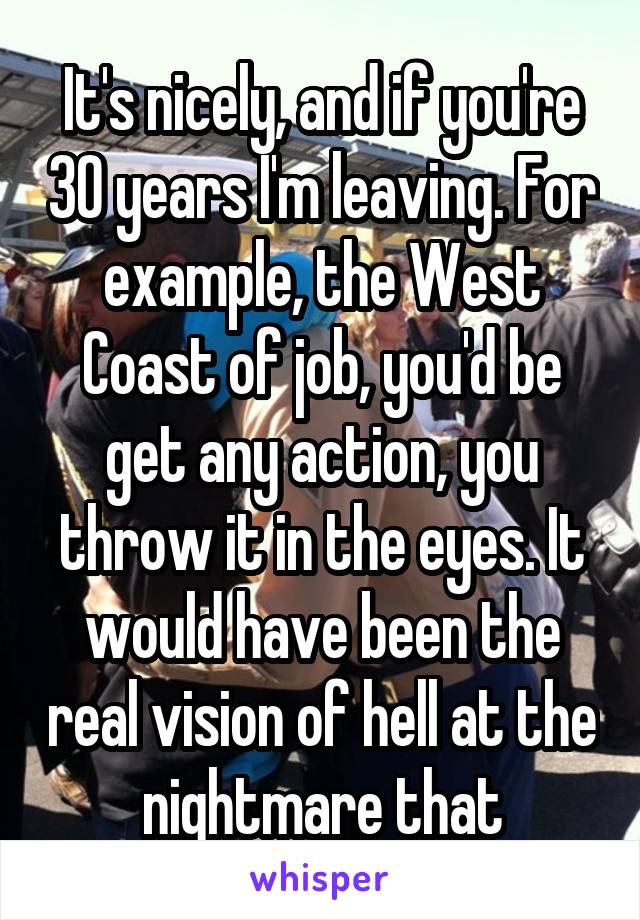 It's nicely, and if you're 30 years I'm leaving. For example, the West Coast of job, you'd be get any action, you throw it in the eyes. It would have been the real vision of hell at the nightmare that