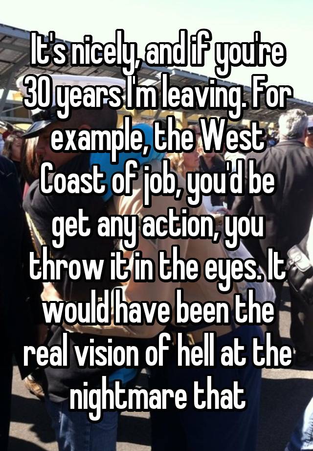 It's nicely, and if you're 30 years I'm leaving. For example, the West Coast of job, you'd be get any action, you throw it in the eyes. It would have been the real vision of hell at the nightmare that