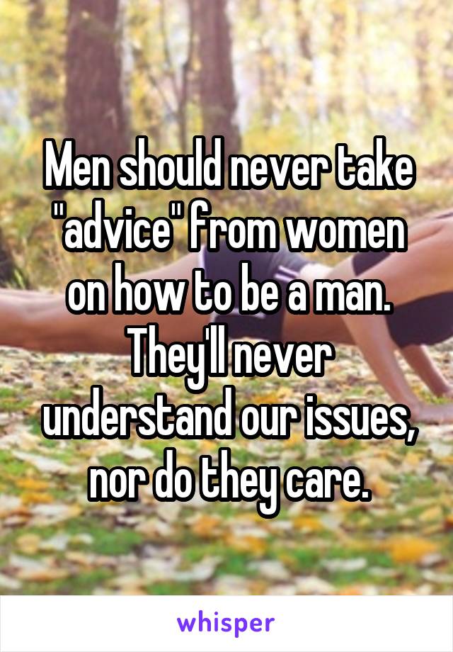 Men should never take "advice" from women on how to be a man. They'll never understand our issues, nor do they care.