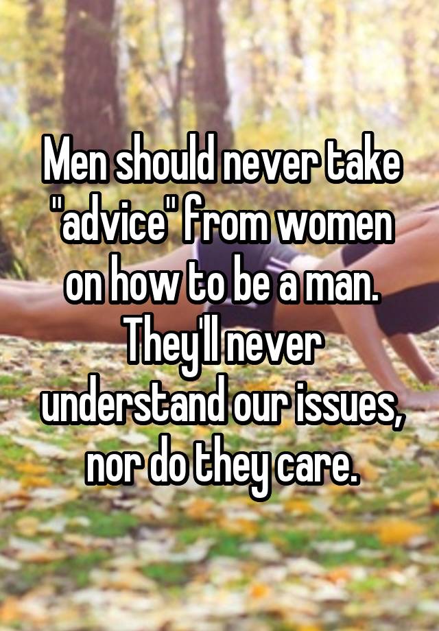 Men should never take "advice" from women on how to be a man. They'll never understand our issues, nor do they care.