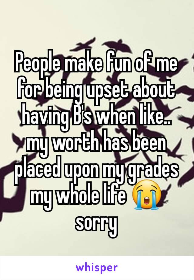 People make fun of me for being upset about having B's when like.. my worth has been placed upon my grades my whole life 😭 sorry