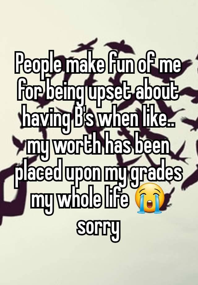 People make fun of me for being upset about having B's when like.. my worth has been placed upon my grades my whole life 😭 sorry