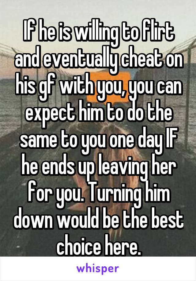 If he is willing to flirt and eventually cheat on his gf with you, you can expect him to do the same to you one day IF he ends up leaving her for you. Turning him down would be the best choice here.