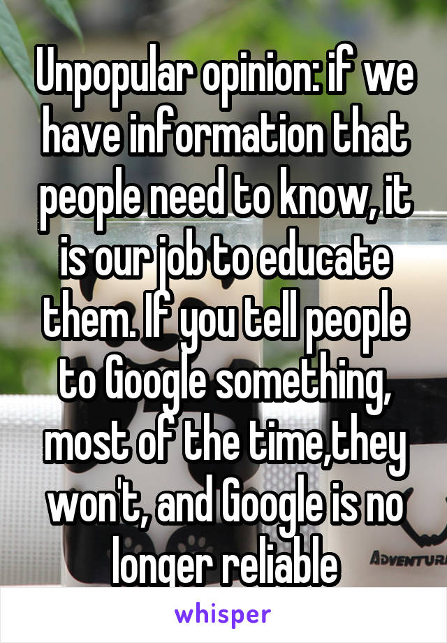 Unpopular opinion: if we have information that people need to know, it is our job to educate them. If you tell people to Google something, most of the time,they won't, and Google is no longer reliable