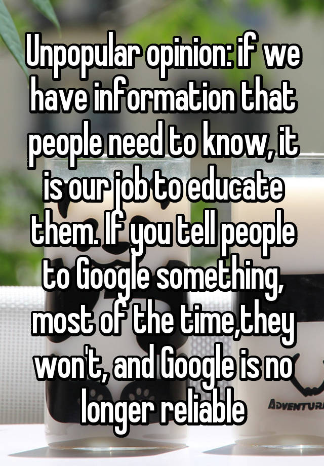 Unpopular opinion: if we have information that people need to know, it is our job to educate them. If you tell people to Google something, most of the time,they won't, and Google is no longer reliable