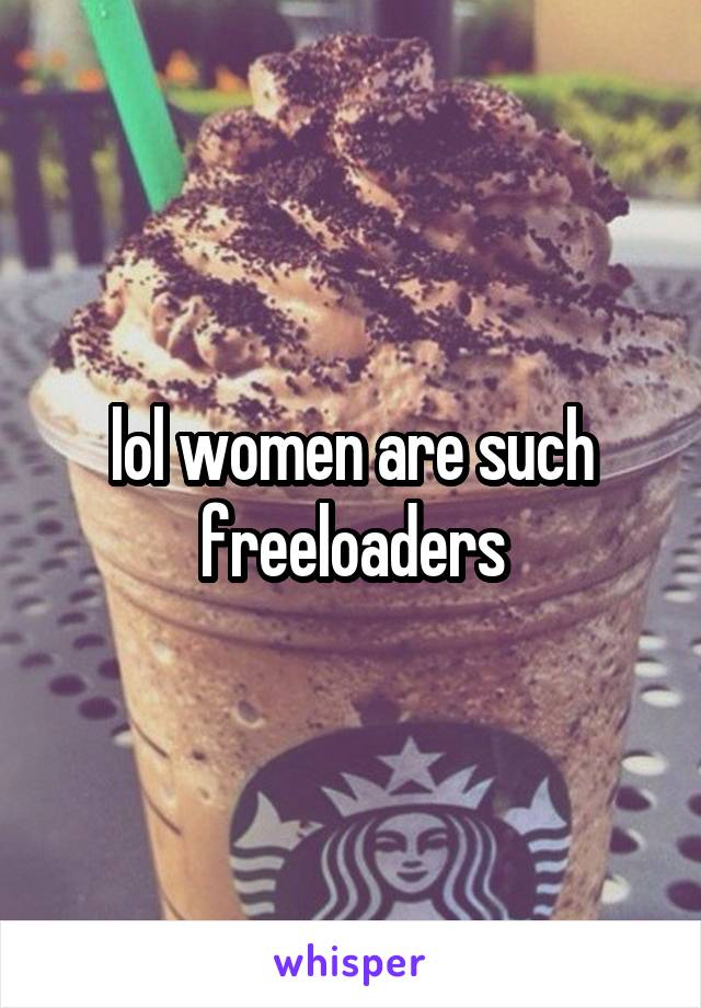 lol women are such freeloaders