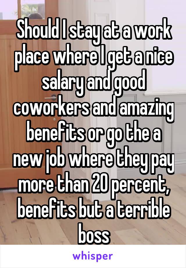 Should I stay at a work place where I get a nice salary and good coworkers and amazing benefits or go the a new job where they pay more than 20 percent, benefits but a terrible boss