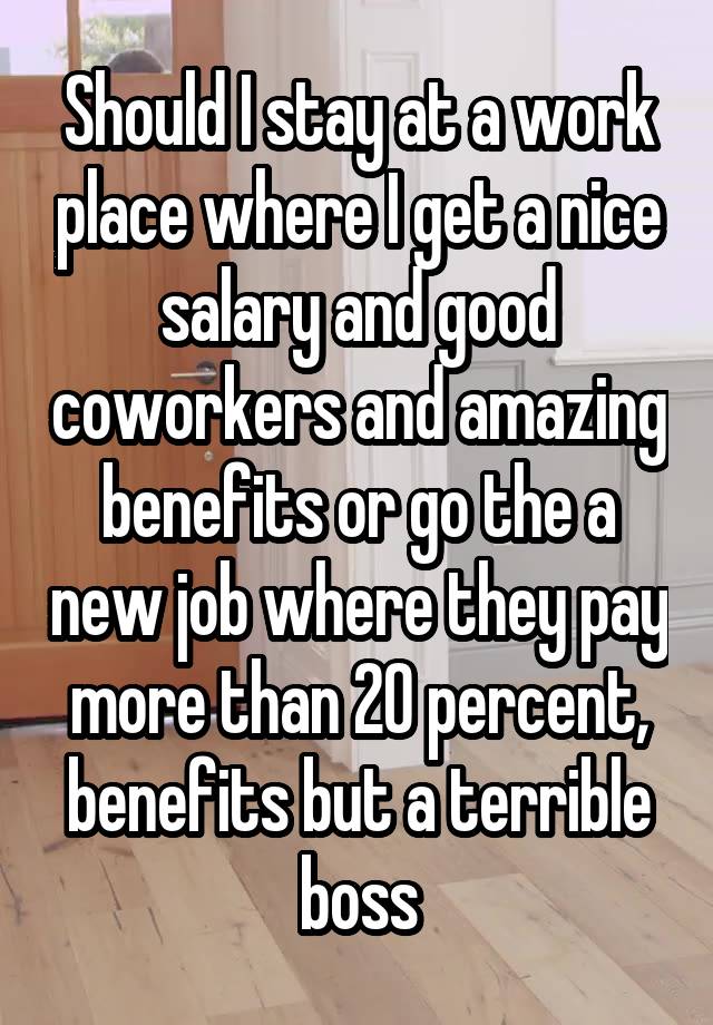 Should I stay at a work place where I get a nice salary and good coworkers and amazing benefits or go the a new job where they pay more than 20 percent, benefits but a terrible boss