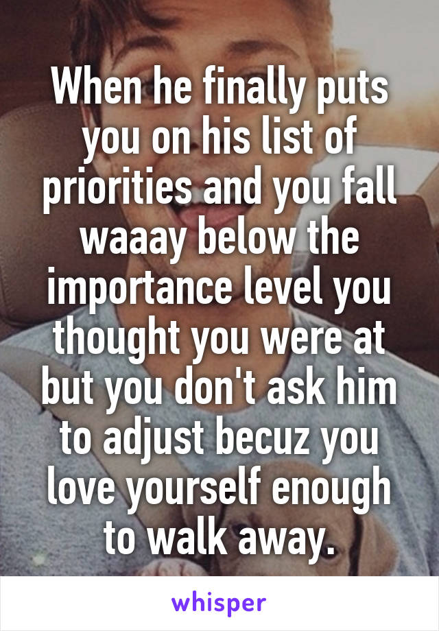 When he finally puts you on his list of priorities and you fall waaay below the importance level you thought you were at but you don't ask him to adjust becuz you love yourself enough to walk away.