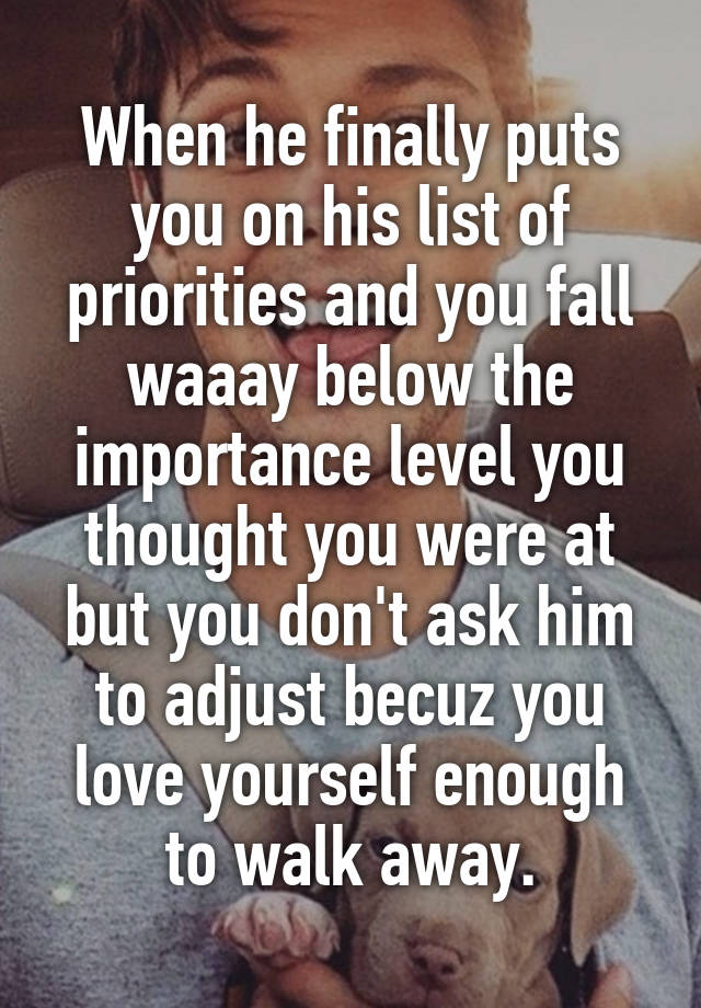 When he finally puts you on his list of priorities and you fall waaay below the importance level you thought you were at but you don't ask him to adjust becuz you love yourself enough to walk away.