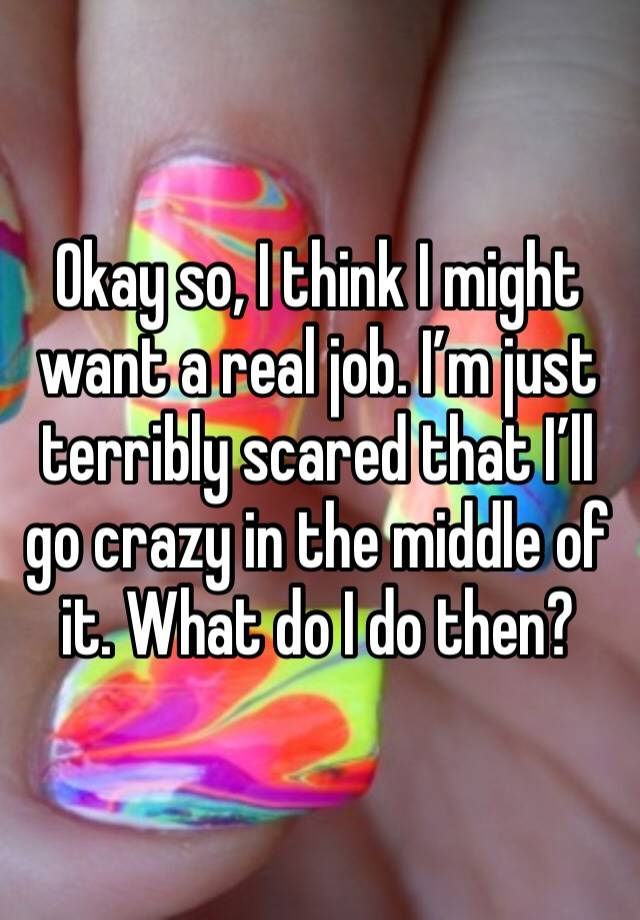 Okay so, I think I might want a real job. I’m just terribly scared that I’ll go crazy in the middle of it. What do I do then? 