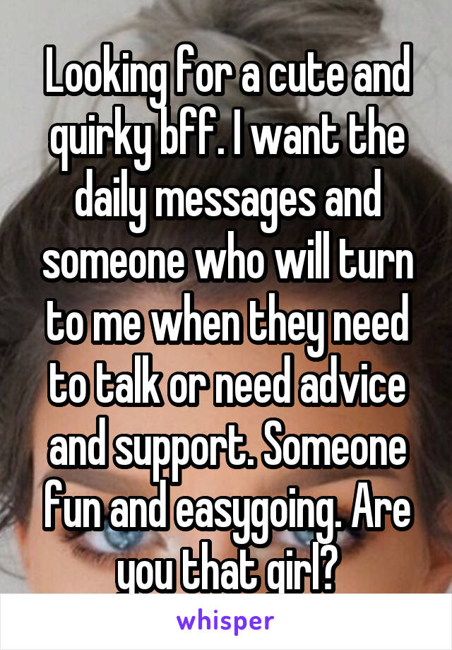 Looking for a cute and quirky bff. I want the daily messages and someone who will turn to me when they need to talk or need advice and support. Someone fun and easygoing. Are you that girl?