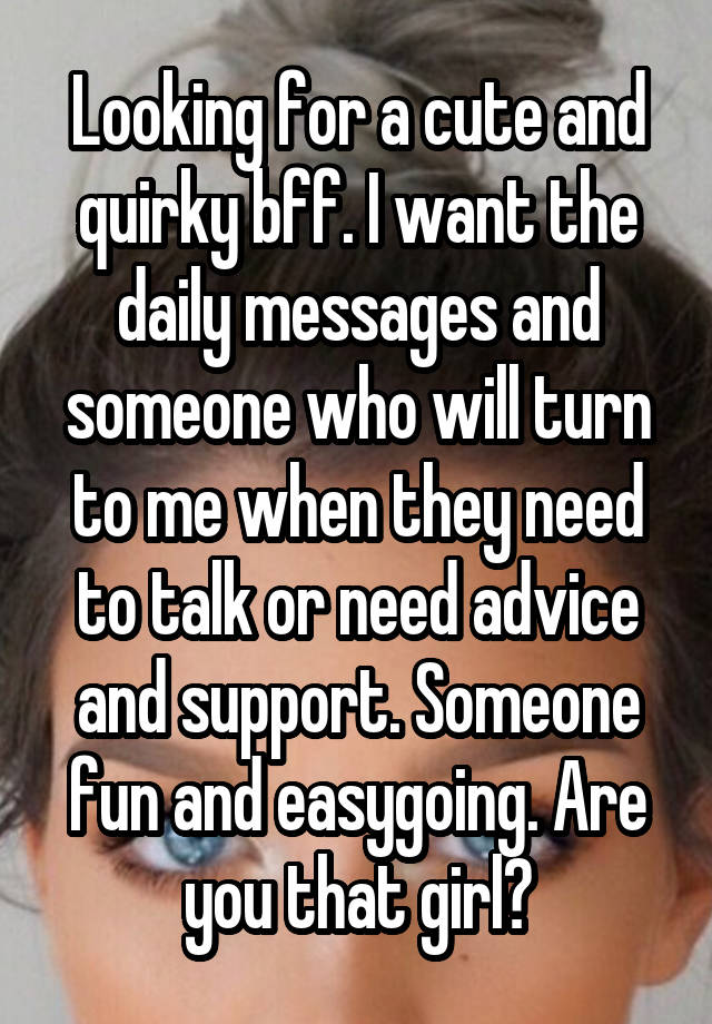 Looking for a cute and quirky bff. I want the daily messages and someone who will turn to me when they need to talk or need advice and support. Someone fun and easygoing. Are you that girl?