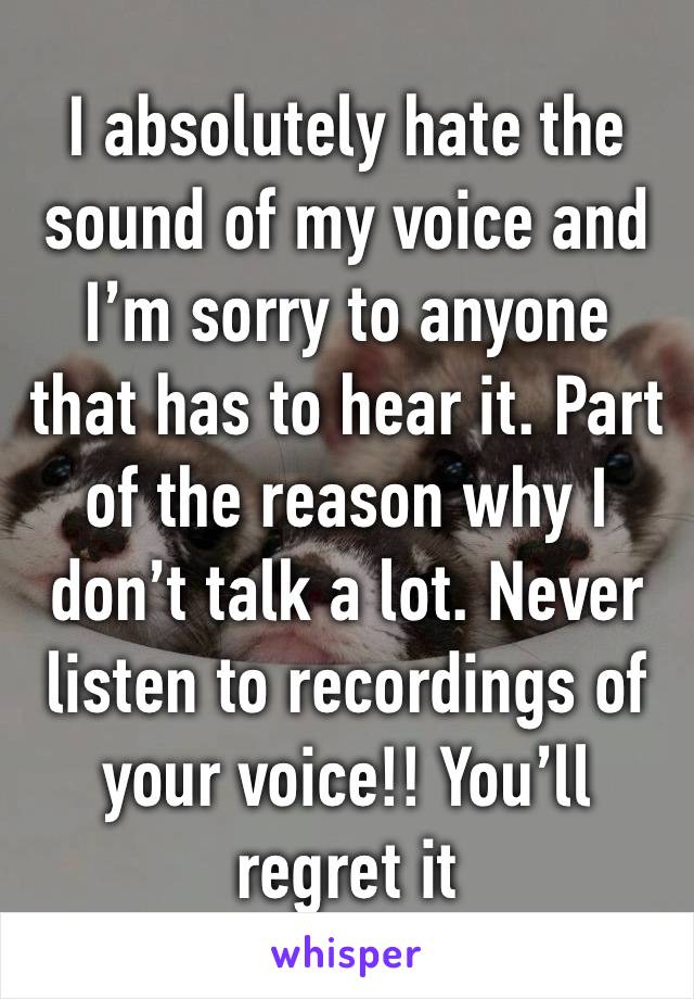 I absolutely hate the sound of my voice and I’m sorry to anyone that has to hear it. Part of the reason why I don’t talk a lot. Never listen to recordings of your voice!! You’ll regret it