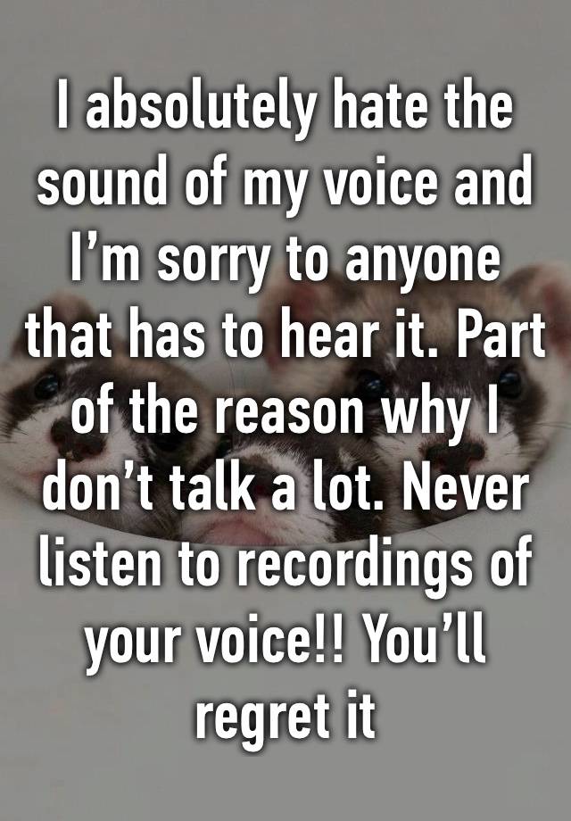 I absolutely hate the sound of my voice and I’m sorry to anyone that has to hear it. Part of the reason why I don’t talk a lot. Never listen to recordings of your voice!! You’ll regret it