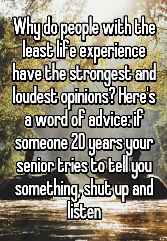 Why do people with the least life experience have the strongest and loudest opinions? Here's a word of advice: if someone 20 years your senior tries to tell you something, shut up and listen