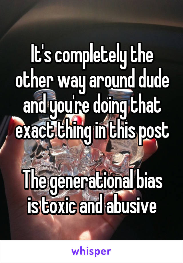 It's completely the other way around dude and you're doing that exact thing in this post

The generational bias is toxic and abusive