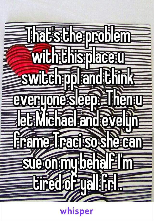 That's the problem with this place u switch ppl and think everyone sleep.  Then u let Michael and evelyn frame Traci so she can sue on my behalf I'm tired of yall frl .