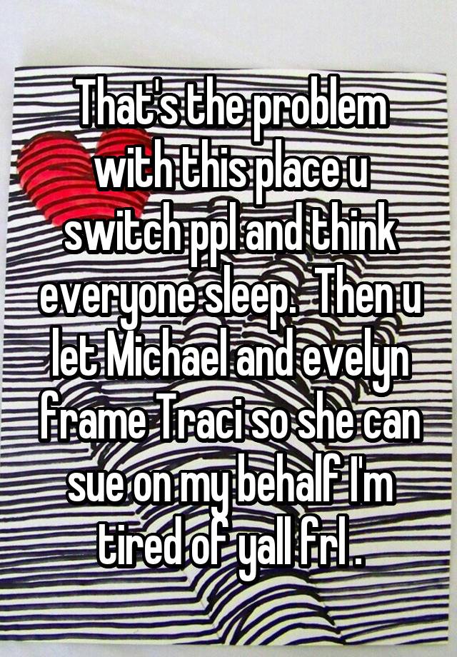 That's the problem with this place u switch ppl and think everyone sleep.  Then u let Michael and evelyn frame Traci so she can sue on my behalf I'm tired of yall frl .