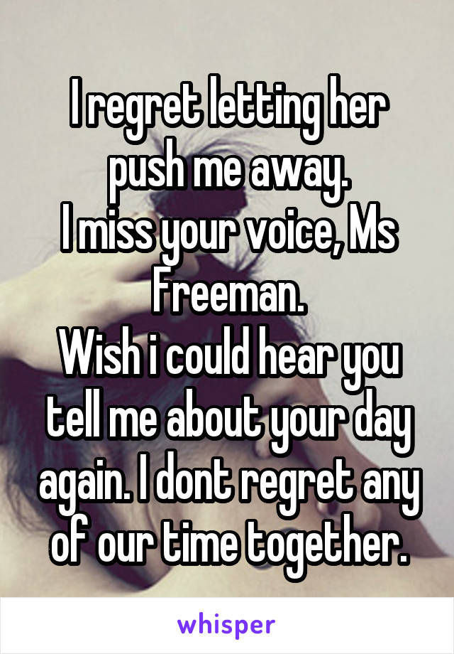 I regret letting her push me away.
I miss your voice, Ms Freeman.
Wish i could hear you tell me about your day again. I dont regret any of our time together.