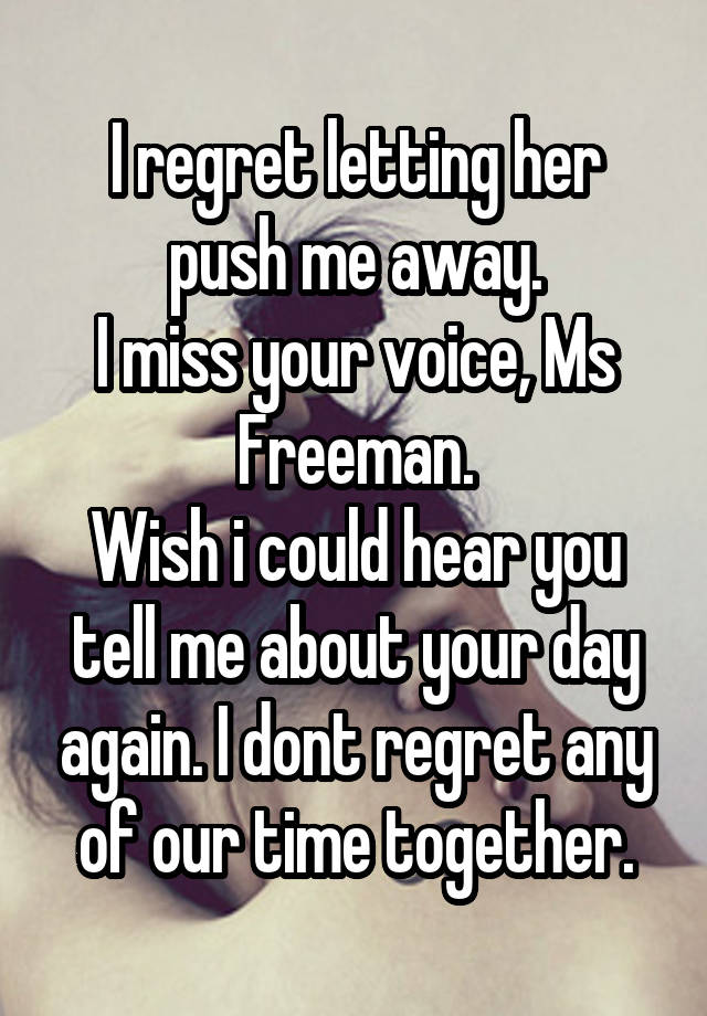 I regret letting her push me away.
I miss your voice, Ms Freeman.
Wish i could hear you tell me about your day again. I dont regret any of our time together.