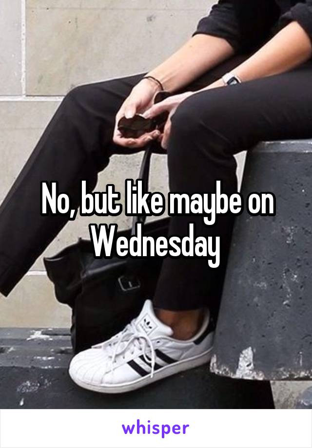 No, but like maybe on Wednesday 