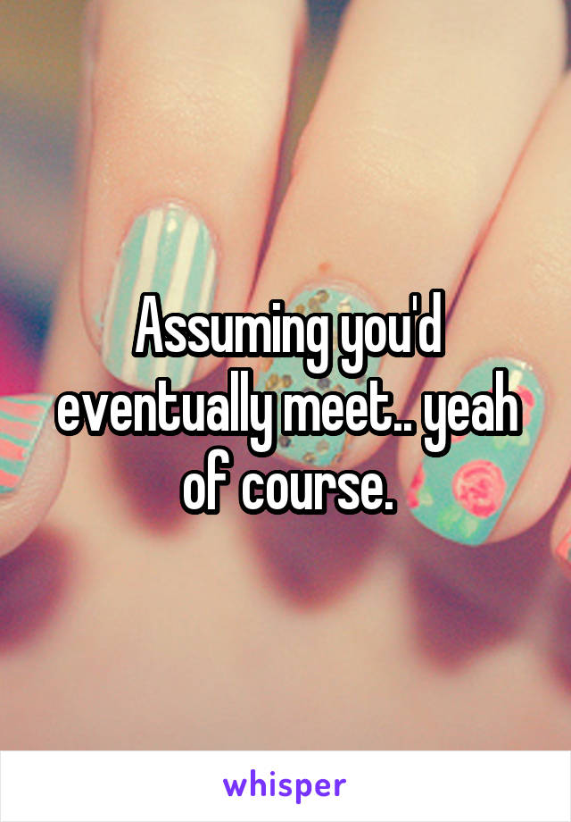 Assuming you'd eventually meet.. yeah of course.