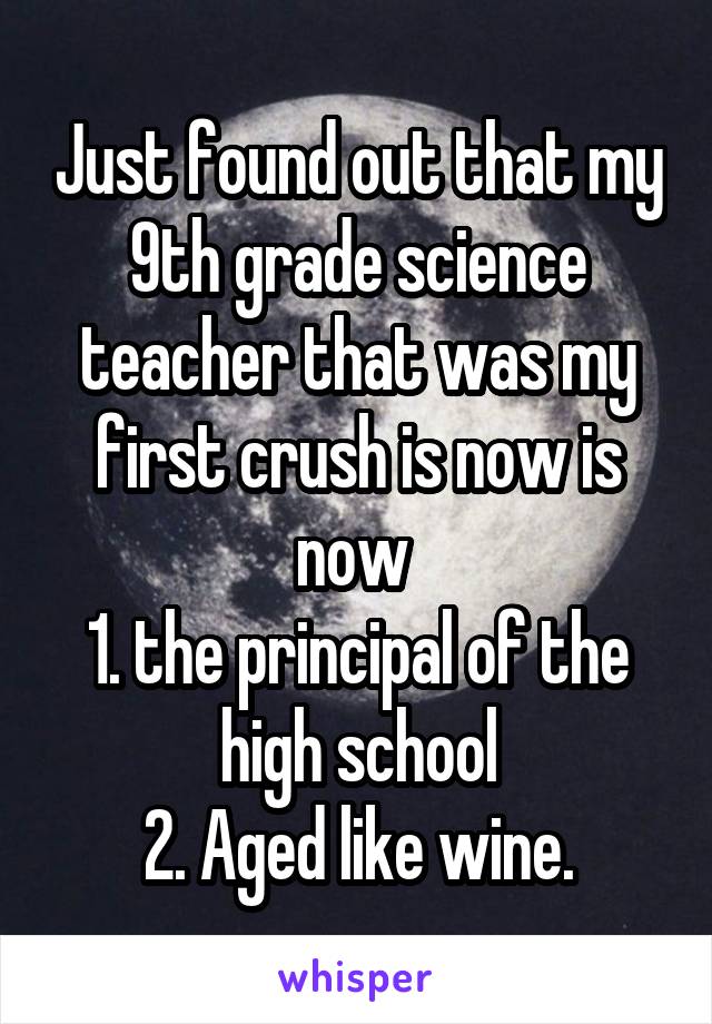 Just found out that my 9th grade science teacher that was my first crush is now is now 
1. the principal of the high school
2. Aged like wine.