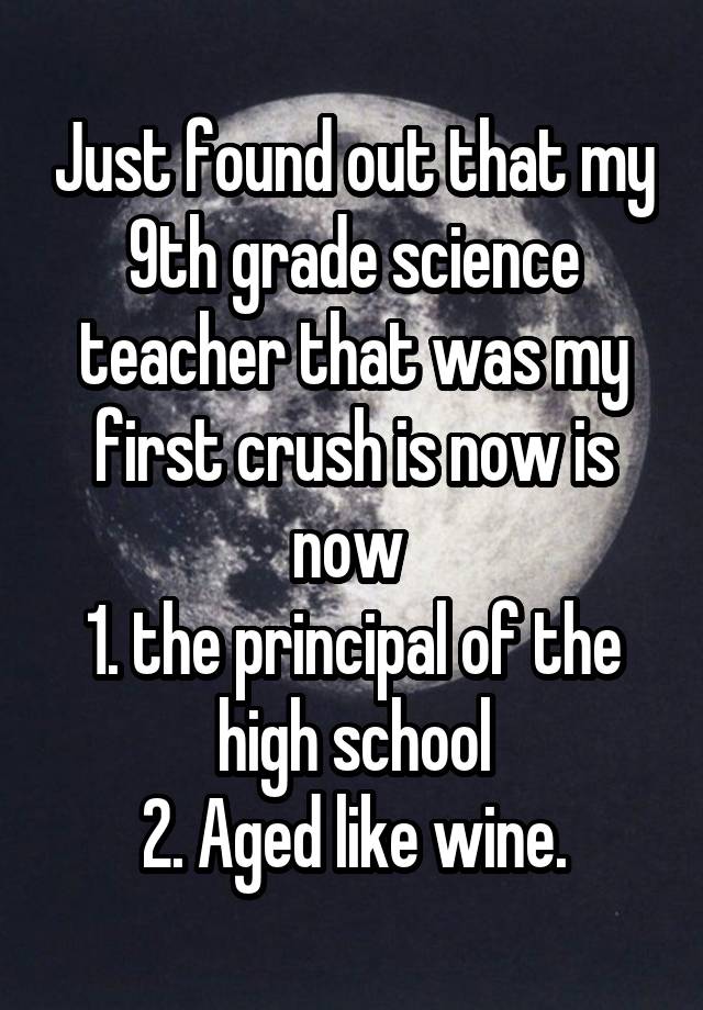 Just found out that my 9th grade science teacher that was my first crush is now is now 
1. the principal of the high school
2. Aged like wine.