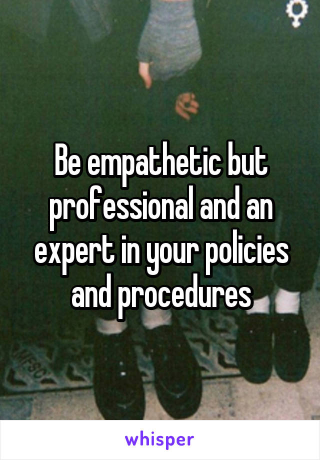 Be empathetic but professional and an expert in your policies and procedures