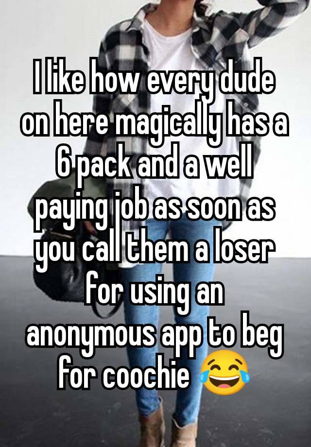 I like how every dude on here magically has a 6 pack and a well paying job as soon as you call them a loser for using an anonymous app to beg for coochie 😂