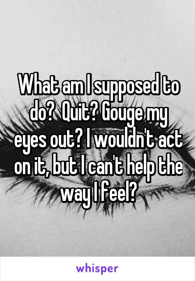 What am I supposed to do?  Quit? Gouge my eyes out? I wouldn't act on it, but I can't help the way I feel?