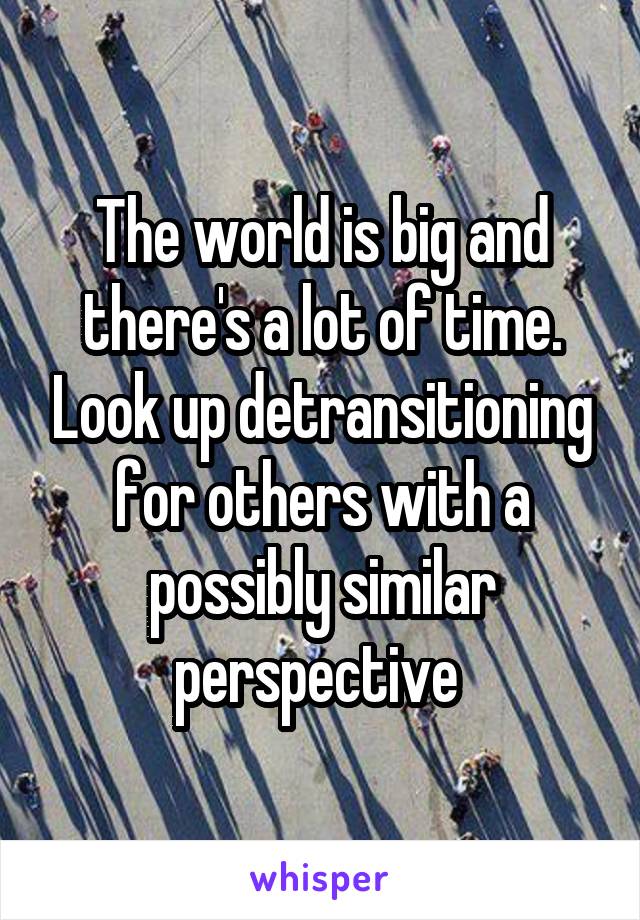 The world is big and there's a lot of time. Look up detransitioning for others with a possibly similar perspective 