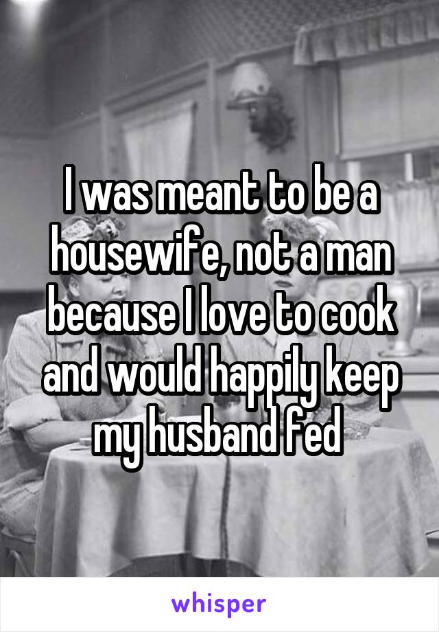 I was meant to be a housewife, not a man because I love to cook and would happily keep my husband fed 