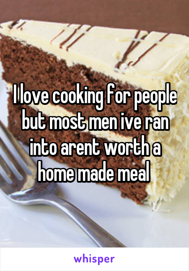 I love cooking for people but most men ive ran into arent worth a home made meal 