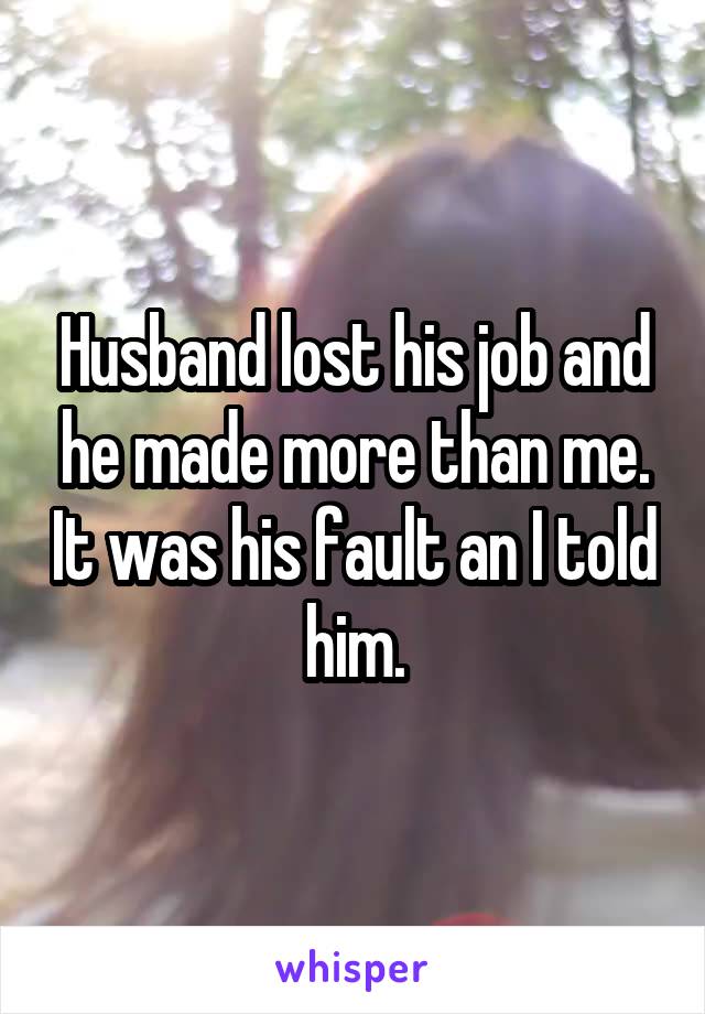 Husband lost his job and he made more than me. It was his fault an I told him.