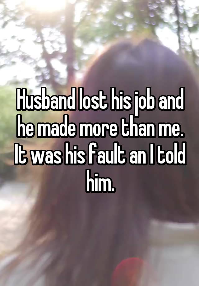 Husband lost his job and he made more than me. It was his fault an I told him.