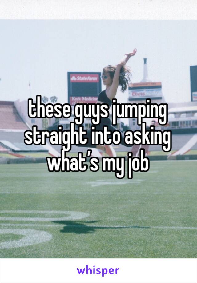 these guys jumping straight into asking what’s my job