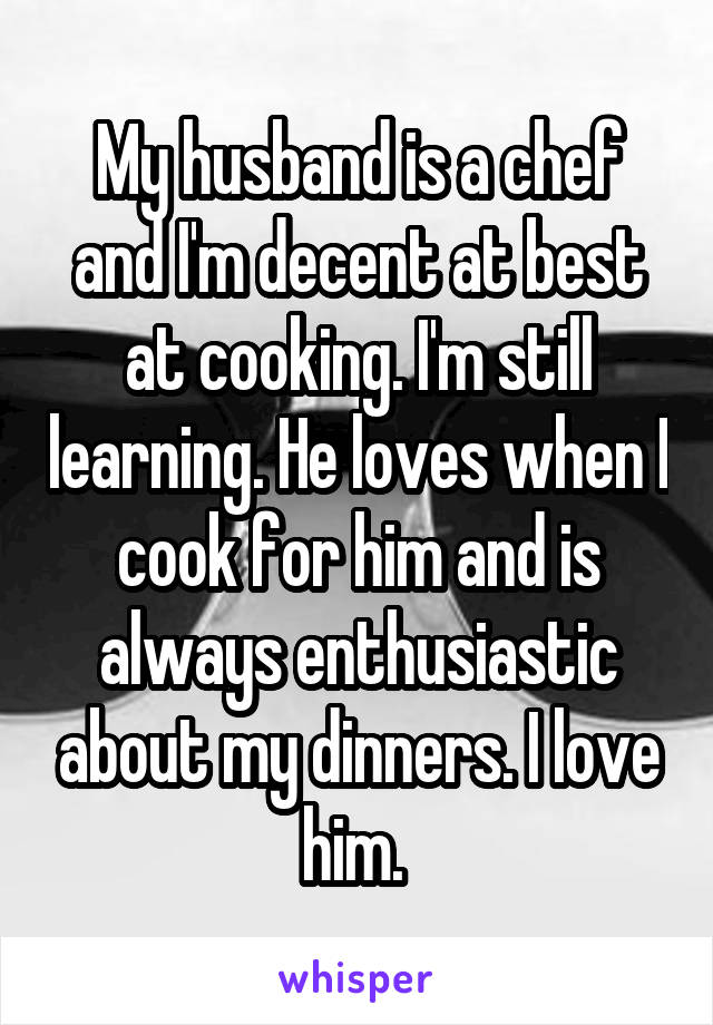 My husband is a chef and I'm decent at best at cooking. I'm still learning. He loves when I cook for him and is always enthusiastic about my dinners. I love him. 