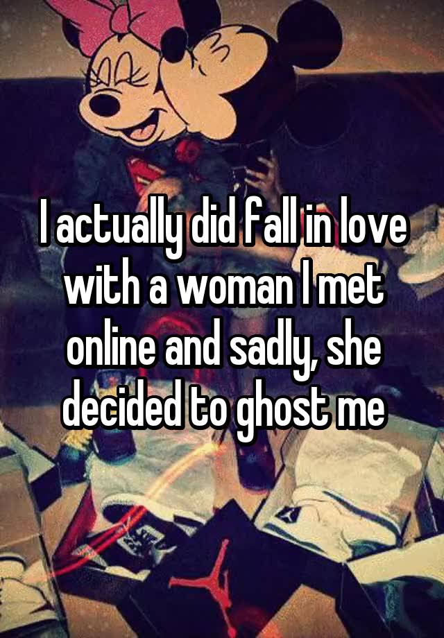 I actually did fall in love with a woman I met online and sadly, she decided to ghost me