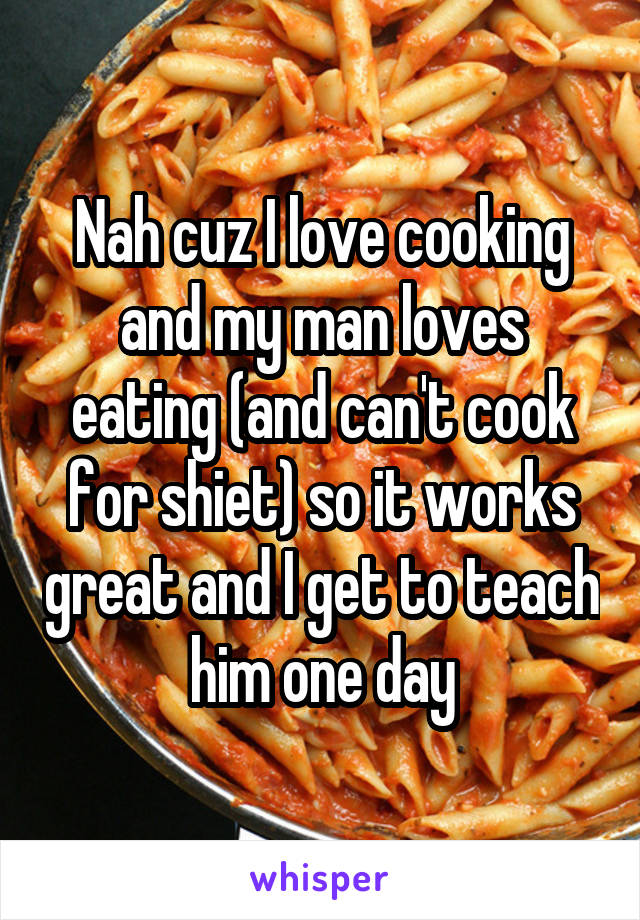 Nah cuz I love cooking and my man loves eating (and can't cook for shiet) so it works great and I get to teach him one day