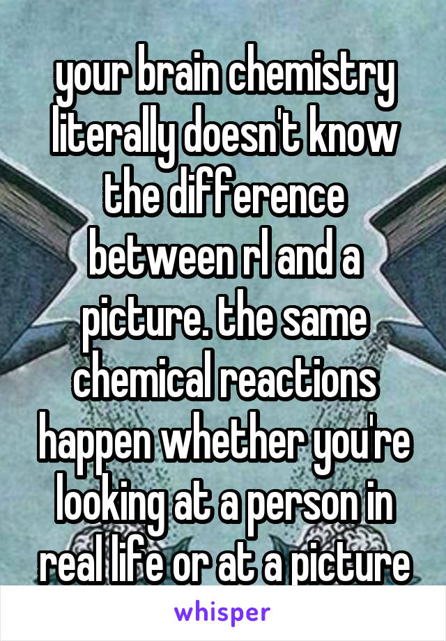 your brain chemistry literally doesn't know the difference between rl and a picture. the same chemical reactions happen whether you're looking at a person in real life or at a picture