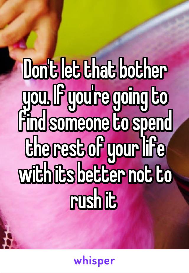 Don't let that bother you. If you're going to find someone to spend the rest of your life with its better not to rush it 