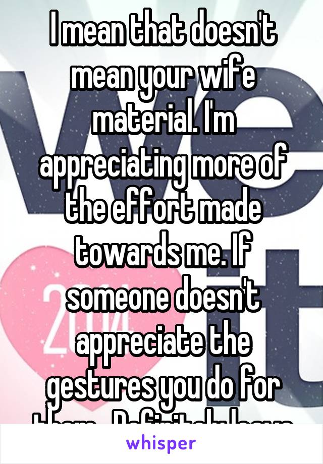 I mean that doesn't mean your wife material. I'm appreciating more of the effort made towards me. If someone doesn't appreciate the gestures you do for them , Definitely leave