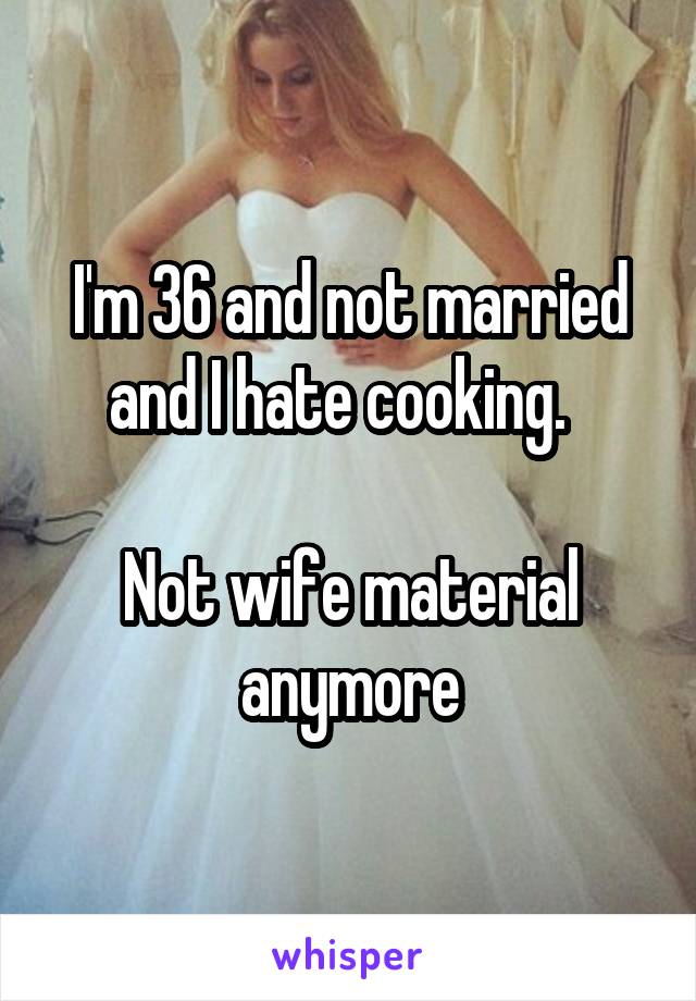 I'm 36 and not married and I hate cooking.  

Not wife material anymore