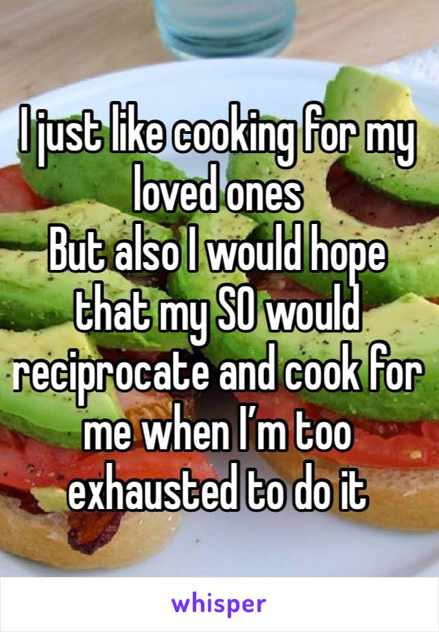 I just like cooking for my loved ones
But also I would hope that my SO would reciprocate and cook for me when I’m too exhausted to do it