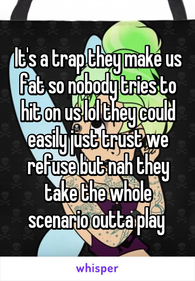 It's a trap they make us fat so nobody tries to hit on us lol they could easily just trust we refuse but nah they take the whole scenario outta play 