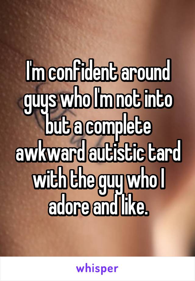 I'm confident around guys who I'm not into but a complete awkward autistic tard with the guy who I adore and like.