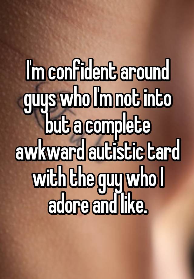 I'm confident around guys who I'm not into but a complete awkward autistic tard with the guy who I adore and like.