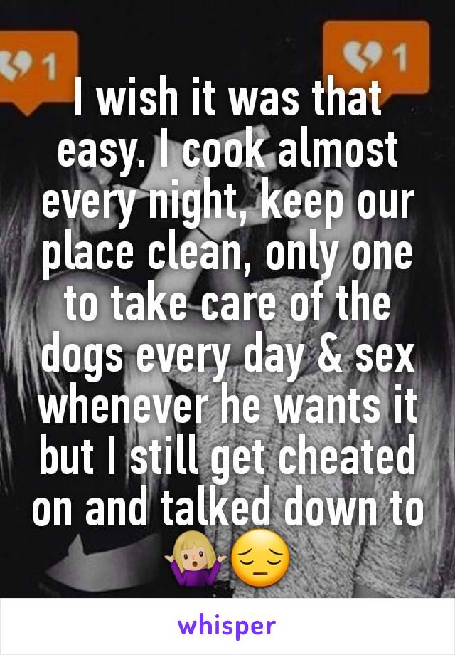 I wish it was that easy. I cook almost every night, keep our place clean, only one to take care of the dogs every day & sex whenever he wants it but I still get cheated on and talked down to🤷🏼‍♀️😔